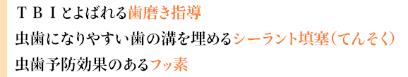 ＴＢＩとよばれる歯磨き指導
虫歯になりやすい歯の溝を埋めるシーラント填塞（てんそく）
虫歯予防効果のあるフッ素